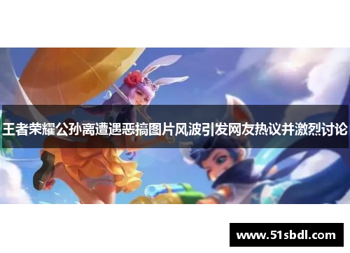 王者荣耀公孙离遭遇恶搞图片风波引发网友热议并激烈讨论